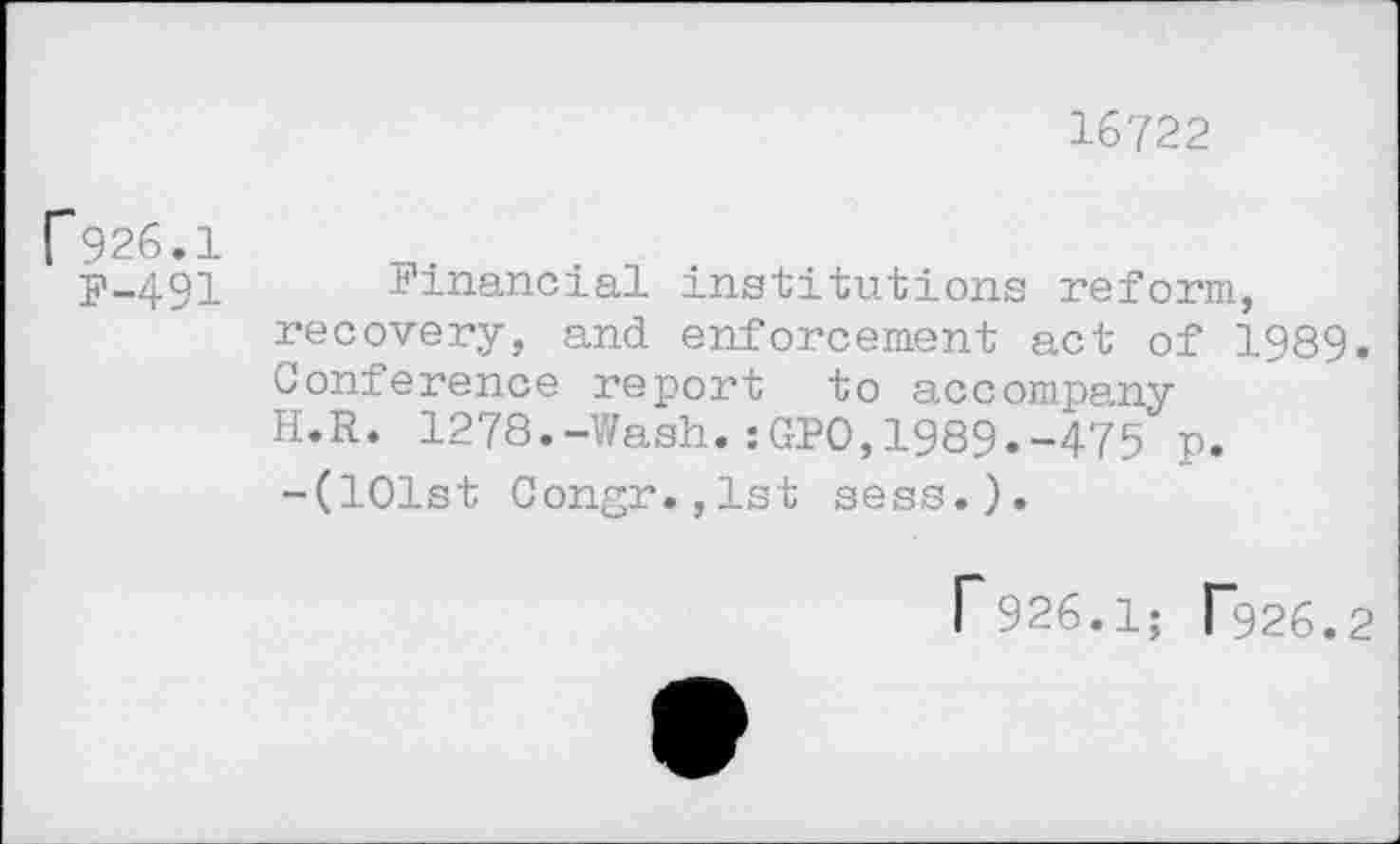 ﻿16722
p926.1
F-491 Financial institutions reform, recovery, and enforcement act of 1989. Conference report to accompany H.R. 1278.-Wash.:GPO,1989.-475 p. -(101st Congr.,lst sess.).
r926.1; T926.2